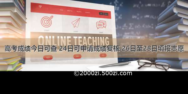 高考成绩今日可查 24日可申请成绩复核 26日至28日填报志愿