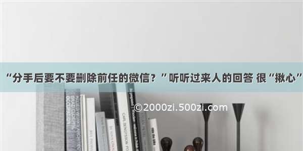 “分手后要不要删除前任的微信？”听听过来人的回答 很“揪心”