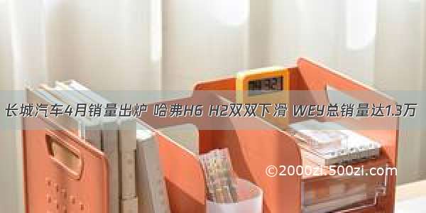 长城汽车4月销量出炉 哈弗H6 H2双双下滑 WEY总销量达1.3万