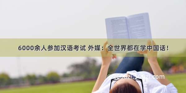 6000余人参加汉语考试 外媒：全世界都在学中国话！