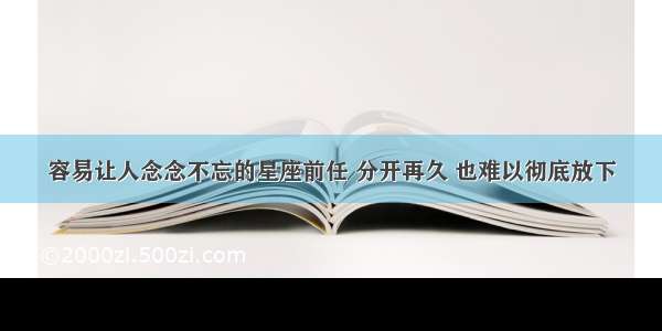 容易让人念念不忘的星座前任 分开再久 也难以彻底放下