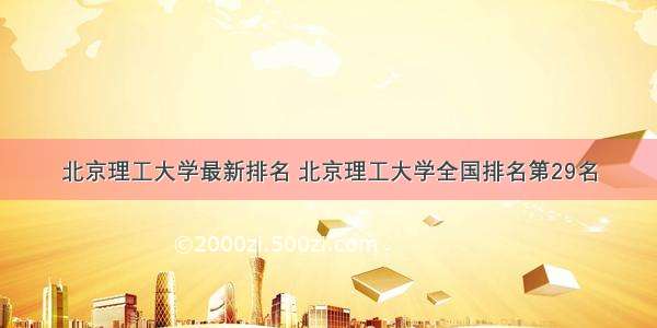 北京理工大学最新排名 北京理工大学全国排名第29名