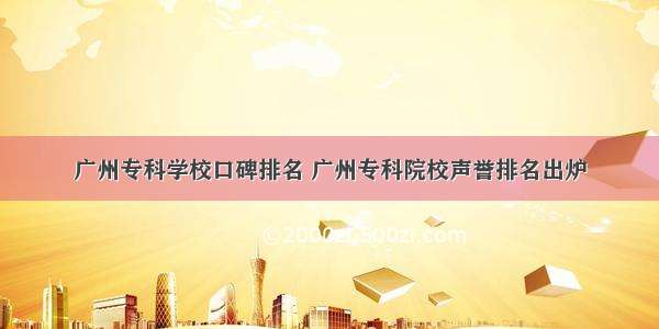 广州专科学校口碑排名 广州专科院校声誉排名出炉