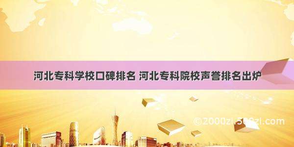 河北专科学校口碑排名 河北专科院校声誉排名出炉