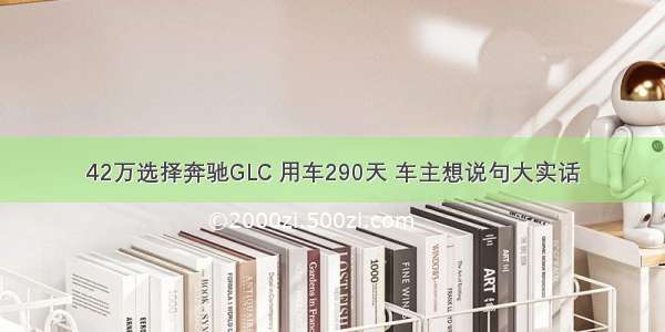 42万选择奔驰GLC 用车290天 车主想说句大实话