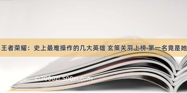 王者荣耀：史上最难操作的几大英雄 玄策关羽上榜 第一名竟是她