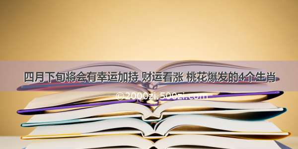 四月下旬将会有幸运加持 财运看涨 桃花爆发的4个生肖