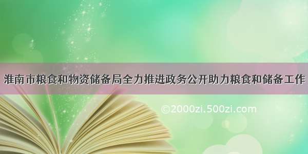 淮南市粮食和物资储备局全力推进政务公开助力粮食和储备工作