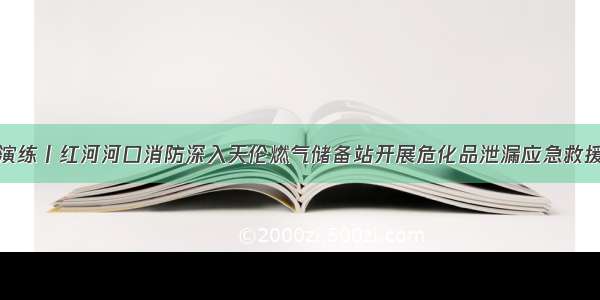 救援演练丨红河河口消防深入天伦燃气储备站开展危化品泄漏应急救援演练