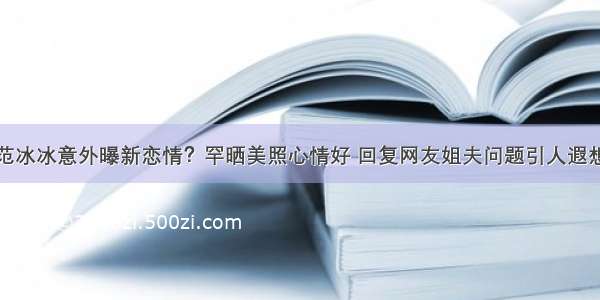 范冰冰意外曝新恋情？罕晒美照心情好 回复网友姐夫问题引人遐想