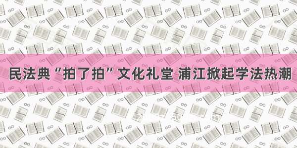 民法典“拍了拍”文化礼堂 浦江掀起学法热潮