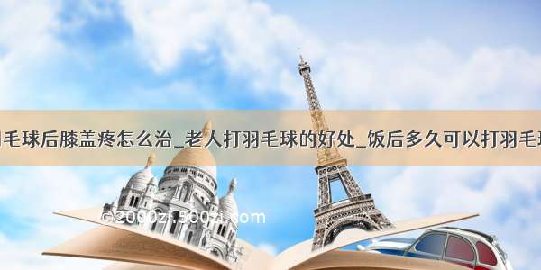 羽毛球后膝盖疼怎么治_老人打羽毛球的好处_饭后多久可以打羽毛球