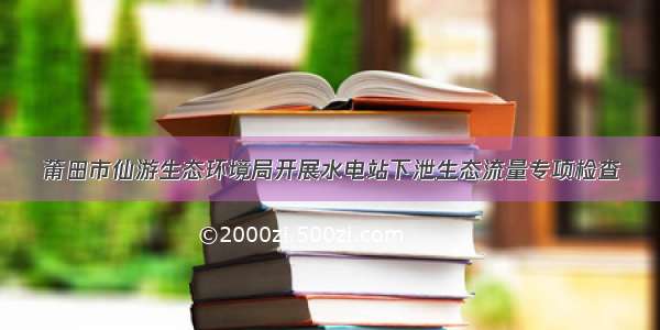 莆田市仙游生态环境局开展水电站下泄生态流量专项检查