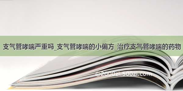 支气管哮喘严重吗_支气管哮喘的小偏方_治疗支气管哮喘的药物