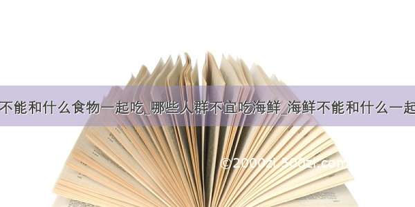 鲜不能和什么食物一起吃_哪些人群不宜吃海鲜_海鲜不能和什么一起吃