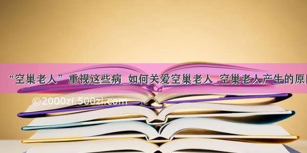 ​“空巢老人”重视这些病_如何关爱空巢老人_空巢老人产生的原因