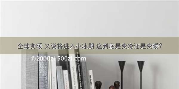 全球变暖 又说将进入小冰期 这到底是变冷还是变暖？