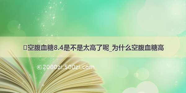 ​空腹血糖8.4是不是太高了呢_为什么空腹血糖高