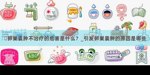 ​卵巢囊肿不治疗的危害是什么？_引发卵巢囊肿的原因是哪些