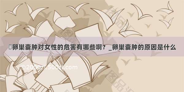 ​卵巢囊肿对女性的危害有哪些啊？_卵巢囊肿的原因是什么