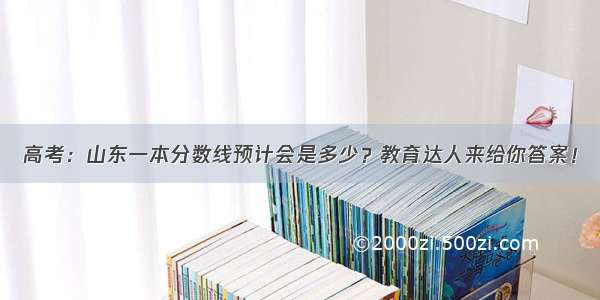 高考：山东一本分数线预计会是多少？教育达人来给你答案！