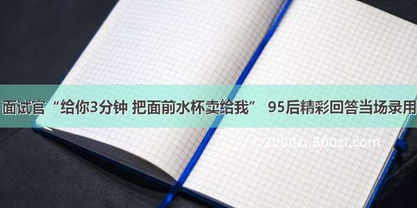 面试官“给你3分钟 把面前水杯卖给我” 95后精彩回答当场录用