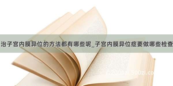 治子宫内膜异位的方法都有哪些呢_子宫内膜异位症要做哪些检查