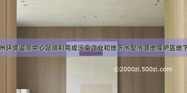 福建省福州环境监测中心站顺利完成污染企业和地下水型水源地保护区地下水水质试