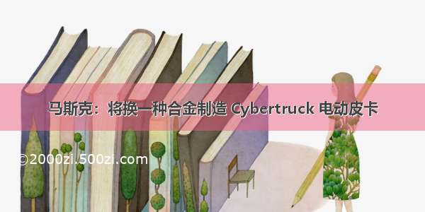 马斯克：将换一种合金制造 Cybertruck 电动皮卡