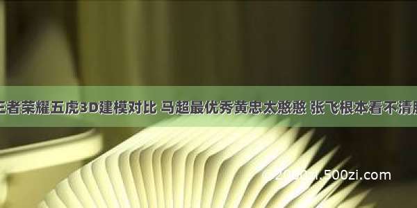 王者荣耀五虎3D建模对比 马超最优秀黄忠太憨憨 张飞根本看不清脸