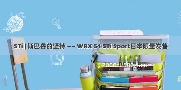 STi | 斯巴鲁的坚持 —— WRX S4 STi Sport日本限量发售