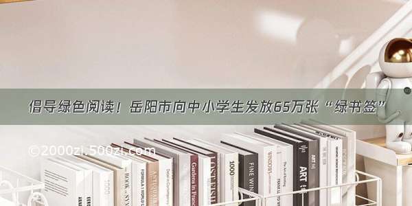 倡导绿色阅读！岳阳市向中小学生发放65万张“绿书签”