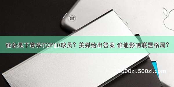 谁会是下赛季TOP10球员？美媒给出答案 谁能影响联盟格局？