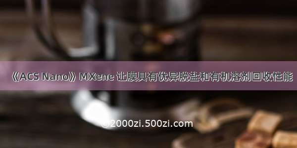 《ACS Nano》MXene 让膜具有优异脱盐和有机溶剂回收性能