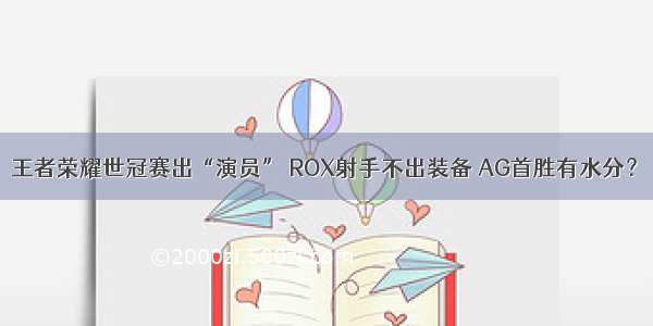 王者荣耀世冠赛出“演员” ROX射手不出装备 AG首胜有水分？