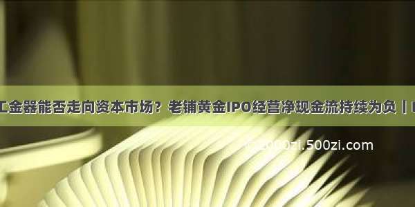 古法手工金器能否走向资本市场？老铺黄金IPO经营净现金流持续为负丨IPO棱镜