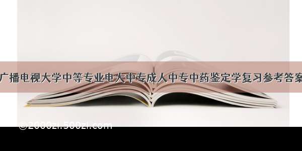 中央广播电视大学中等专业电大中专成人中专中药鉴定学复习参考答案题库