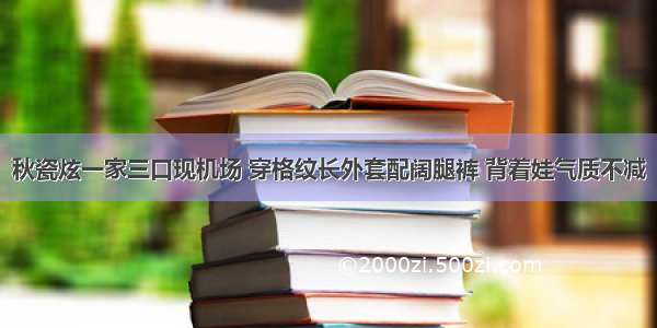 秋瓷炫一家三口现机场 穿格纹长外套配阔腿裤 背着娃气质不减