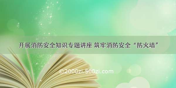 开展消防安全知识专题讲座 筑牢消防安全“防火墙”