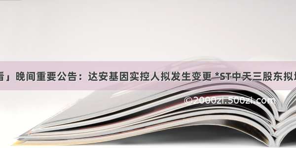 「公告抢先看」晚间重要公告：达安基因实控人拟发生变更 *ST中天三股东拟增持5000万股