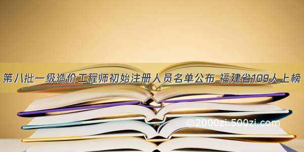 第八批一级造价工程师初始注册人员名单公布 福建省109人上榜