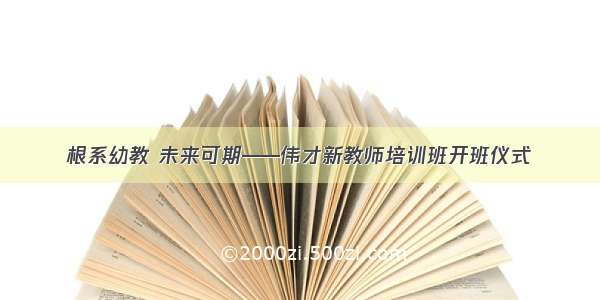 根系幼教 未来可期——伟才新教师培训班开班仪式