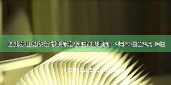 四川乐山初级会计职称准考证打印时间：8月20日至9月10日