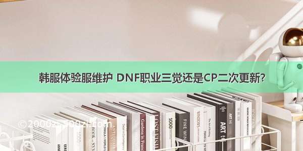 韩服体验服维护 DNF职业三觉还是CP二次更新？