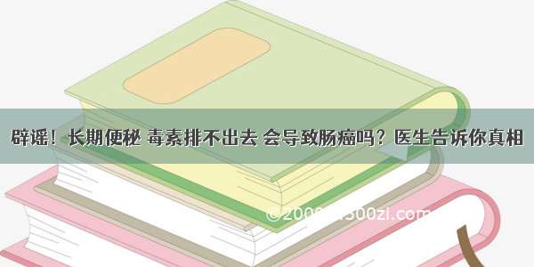 辟谣！长期便秘 毒素排不出去 会导致肠癌吗？医生告诉你真相