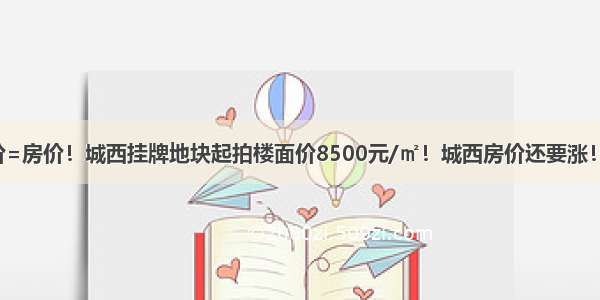 地价=房价！城西挂牌地块起拍楼面价8500元/㎡！城西房价还要涨！！！