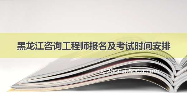 黑龙江咨询工程师报名及考试时间安排