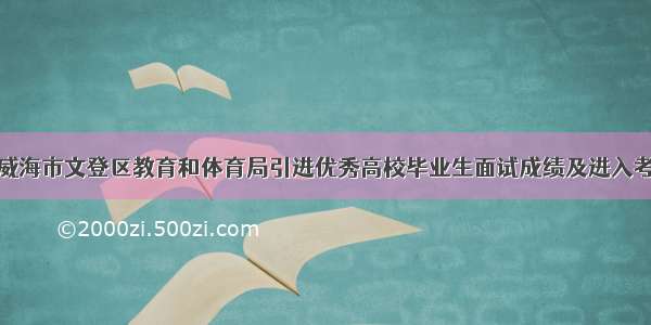 关于公布威海市文登区教育和体育局引进优秀高校毕业生面试成绩及进入考察范围人