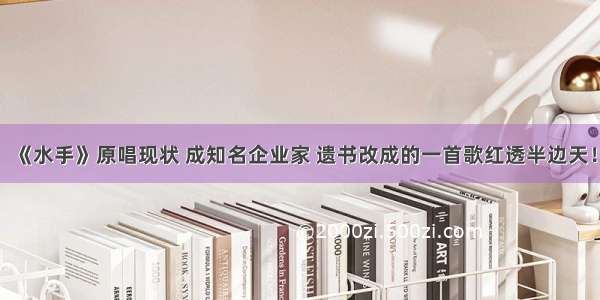 《水手》原唱现状 成知名企业家 遗书改成的一首歌红透半边天！