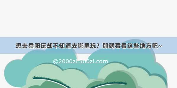 想去岳阳玩却不知道去哪里玩？那就看看这些地方吧~